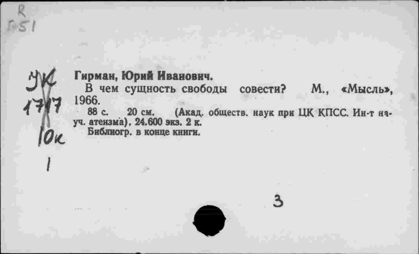 ﻿я
Г-Г/
Гирман, Юрий Иванович.
В чем сущность свободы совести? М., «Мыслы», 1966.
88 с. 20 см. (Акад, обществ, наук при ЦК КПСС. Ин-т науч. атеизма), 24.600 экз. 2 к.
Библиогр. в конце книги.
5